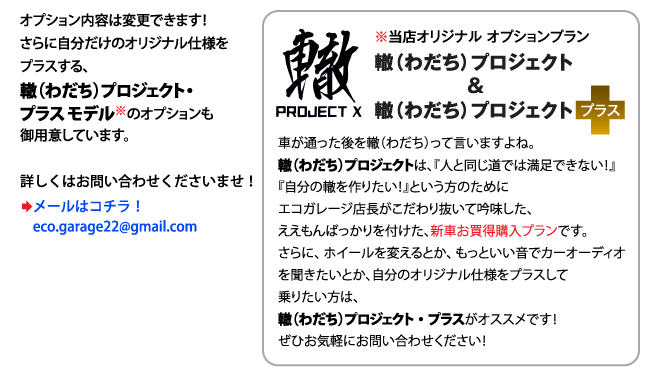 オプション内容は変更できます！さらに自分だけのオリジナル仕様をプラスする、轍（わだち）プロジェクト・プラス モデル※のオプションも御用意しています。 ※当店オリジナル オプションプラン　轍（わだち）プロジェクト　&　轍（わだち）プロジェクトプラス　 車が通った後を轍（わだち）って言いますよね。轍（わだち）プロジェクトは、『人と同じ道では満足できない！』『自分の轍を作りたい！』という方のためにエコガレージ店長がこだわり抜いて吟味した、ええもんばっかりを付けた、新車お買得購入プランです。 さらに、ホイールを変えるとか、もっといい音でカーオーディオを聞きたいとか、自分のオリジナル仕様をプラスして乗りたい方は、轍（わだち）プロジェクト・プラスがオススメです！ぜひお気軽にお問い合わせください！  詳しくはお問い合わせくださいませ！メールはコチラ！eco.garage22@gmail.com