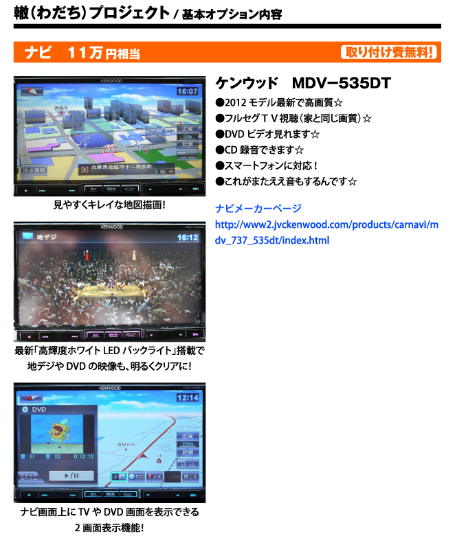 轍（わだち）プロジェクト/基本オプション内容　ナビ　11万円相当　取り付け費無料！　ケンウッド　ＭＤＶ−５３５ＤＴ●2012モデル最新で高画質☆●フルセグＴＶ視聴（家と同じ画質）☆●DVDビデオ見れます☆●CD録音できます☆●スマートフォンに対応!●これがまたええ音もするんです☆ ナビメーカーページhttp://www2.jvckenwood.com/products/carnavi/mdv_737_535dt/index.html