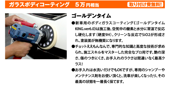 ガラスボディコーティング　5万円相当　取り付け費無料！　ゴールデンタイム●ゴールデンタイムKING.ver6.0は 新車用のボディガラスコーティングです。施工後、空気中の酸素（o2)と水分（h2)に常温で反応し硬化します（硬度9Ｈ）。 クリーンな反応でSio2が形成され塗装面が無機質になります。 チョットええもんなんで施工には専門的な知識と高度な技術が求められるため施工スキルをマスターした完全なプロ用です。 艶の深さ、傷のつきにくさ、お手入れの楽さは間違いなく最高クラスです！ お手入れは水洗いだけでもOKですが専用のシャンプーやメンテナンス剤をお使い頂くと、 洗車が楽しくなったり、その最高の状態を一層長く保てます。